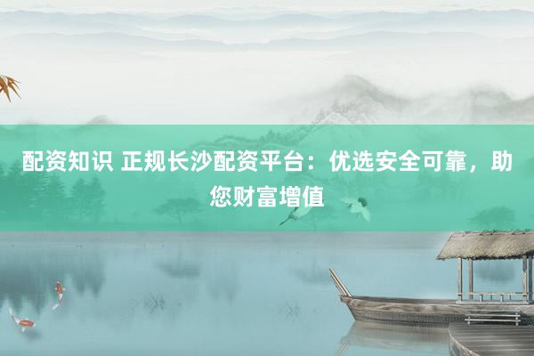 配资知识 正规长沙配资平台：优选安全可靠，助您财富增值