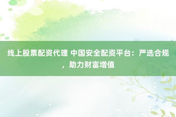 线上股票配资代理 中国安全配资平台：严选合规，助力财富增值