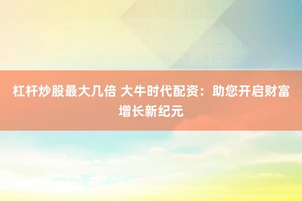杠杆炒股最大几倍 大牛时代配资:助您开启财富增长新纪元