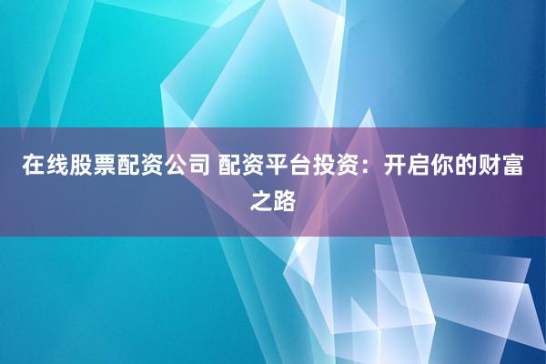 在线股票配资公司 配资平台投资：开启你的财富之路