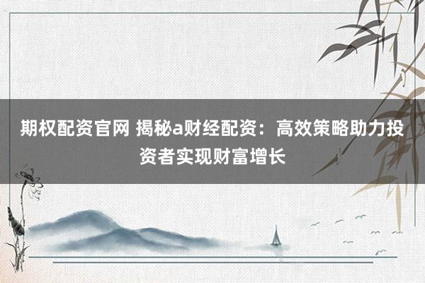 期权配资官网 揭秘a财经配资：高效策略助力投资者实现财富增长