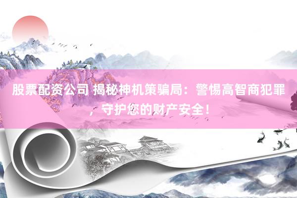 股票配资公司 揭秘神机策骗局：警惕高智商犯罪，守护您的财产安全！