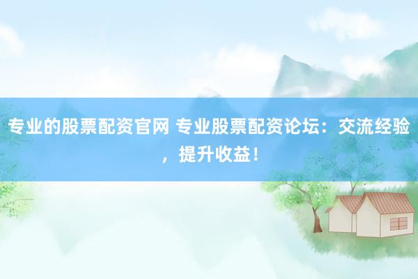 专业的股票配资官网 专业股票配资论坛：交流经验，提升收益！