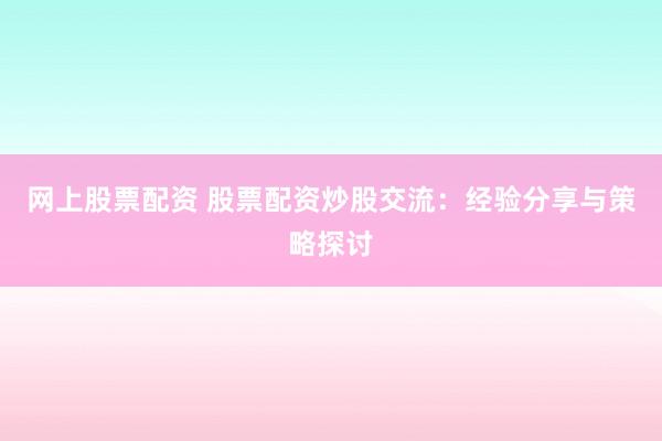 网上股票配资 股票配资炒股交流：经验分享与策略探讨