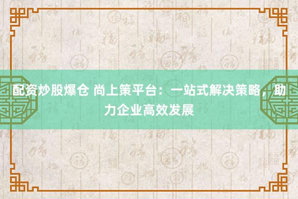 配资炒股爆仓 尚上策平台：一站式解决策略，助力企业高效发展
