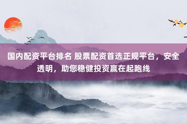 国内配资平台排名 股票配资首选正规平台，安全透明，助您稳健投资赢在起跑线