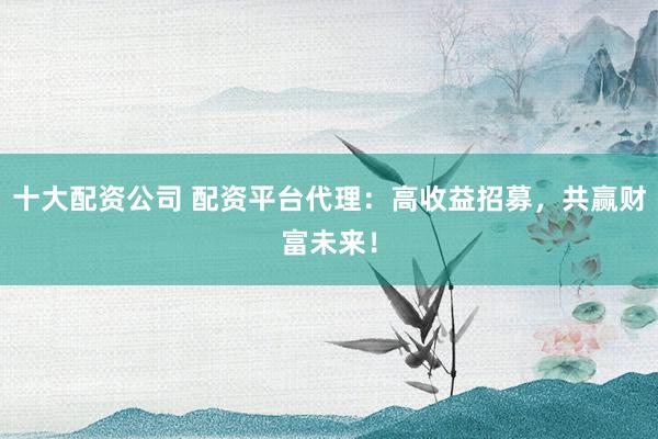 十大配资公司 配资平台代理：高收益招募，共赢财富未来！