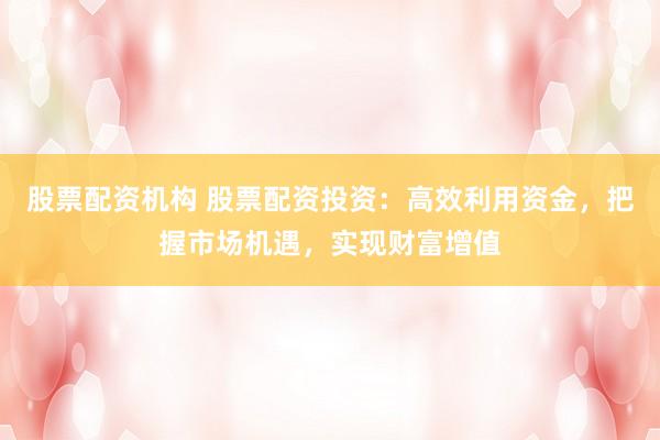 股票配资机构 股票配资投资：高效利用资金，把握市场机遇，实现财富增值
