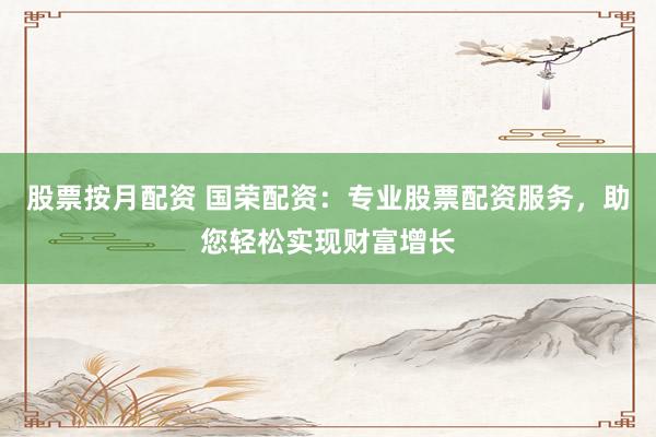 股票按月配资 国荣配资：专业股票配资服务，助您轻松实现财富增长