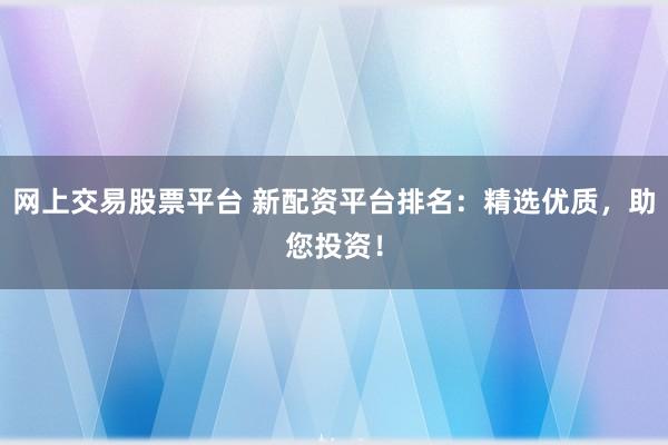 网上交易股票平台 新配资平台排名：精选优质，助您投资！