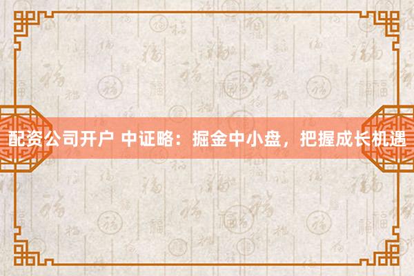 配资公司开户 中证略：掘金中小盘，把握成长机遇