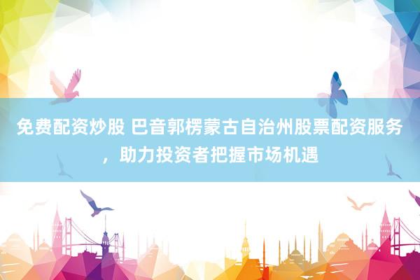 免费配资炒股 巴音郭楞蒙古自治州股票配资服务，助力投资者把握市场机遇