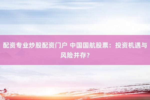 配资专业炒股配资门户 中国国航股票：投资机遇与风险并存？