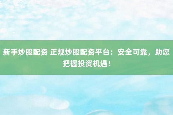 新手炒股配资 正规炒股配资平台：安全可靠，助您把握投资机遇！