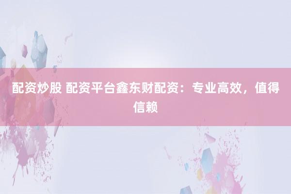 配资炒股 配资平台鑫东财配资：专业高效，值得信赖