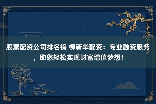 股票配资公司排名榜 柳新华配资：专业融资服务，助您轻松实现财富增值梦想！
