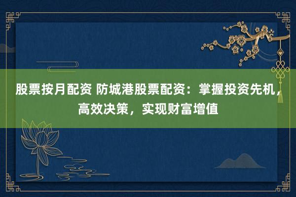 股票按月配资 防城港股票配资：掌握投资先机，高效决策，实现财富增值