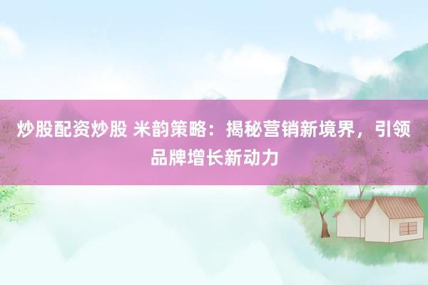炒股配资炒股 米韵策略：揭秘营销新境界，引领品牌增长新动力