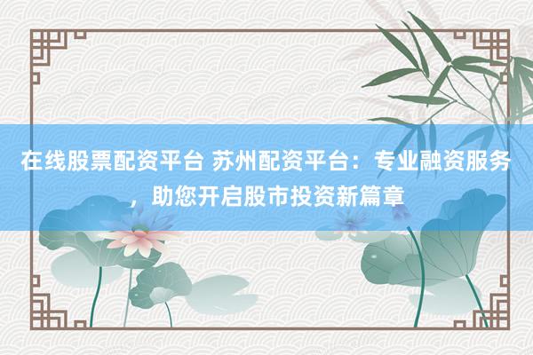 在线股票配资平台 苏州配资平台：专业融资服务，助您开启股市投资新篇章