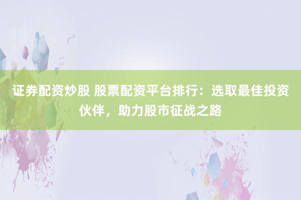证券配资炒股 股票配资平台排行：选取最佳投资伙伴，助力股市征战之路
