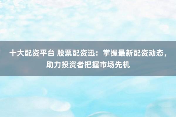 十大配资平台 股票配资迅：掌握最新配资动态，助力投资者把握市场先机