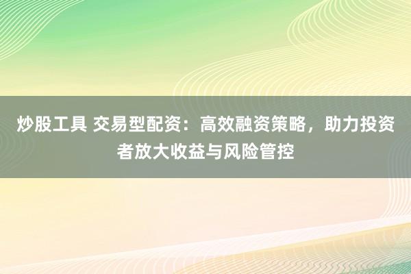 炒股工具 交易型配资：高效融资策略，助力投资者放大收益与风险管控