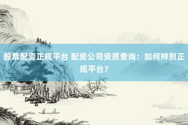 股票配资正规平台 配资公司资质查询：如何辨别正规平台？