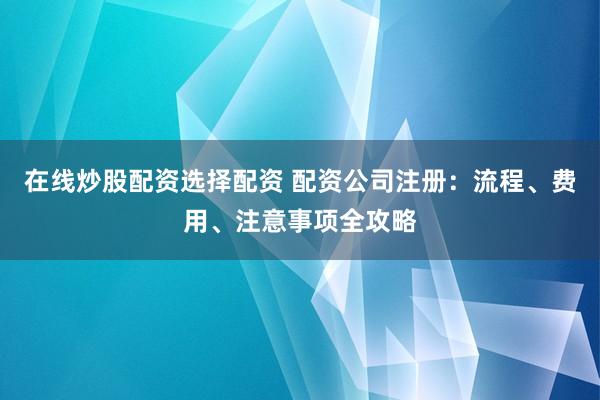 在线炒股配资选择配资 配资公司注册：流程、费用、注意事项全攻略