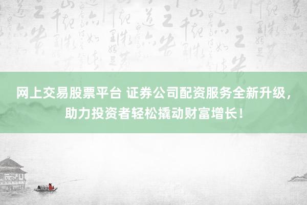 网上交易股票平台 证券公司配资服务全新升级，助力投资者轻松撬动财富增长！