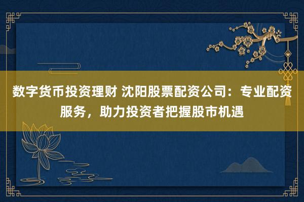 数字货币投资理财 沈阳股票配资公司：专业配资服务，助力投资者把握股市机遇