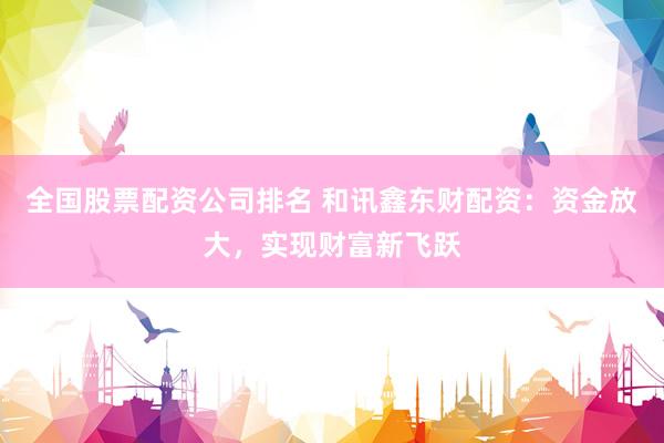 全国股票配资公司排名 和讯鑫东财配资：资金放大，实现财富新飞跃