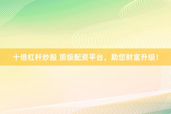 十倍杠杆炒股 顶级配资平台，助您财富升级！