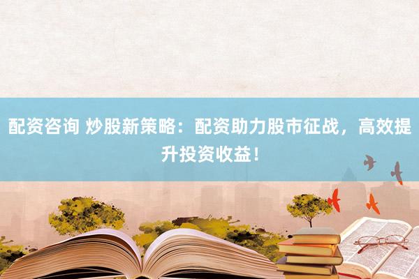 配资咨询 炒股新策略：配资助力股市征战，高效提升投资收益！