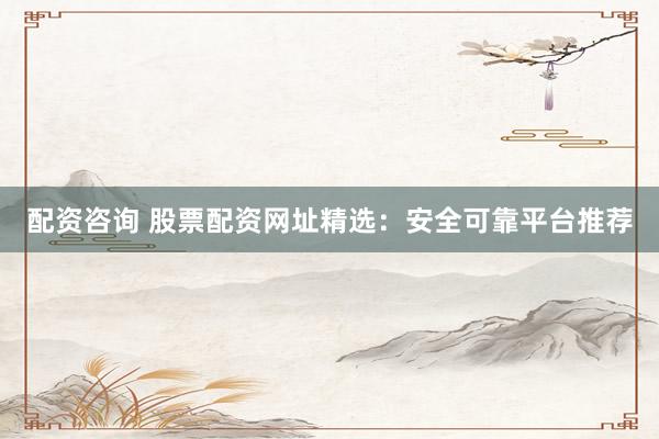 配资咨询 股票配资网址精选：安全可靠平台推荐