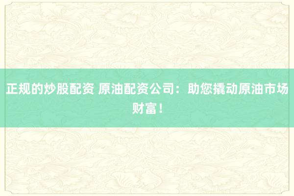 正规的炒股配资 原油配资公司：助您撬动原油市场财富！