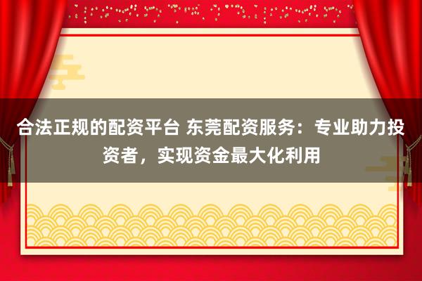 合法正规的配资平台 东莞配资服务：专业助力投资者，实现资金最大化利用