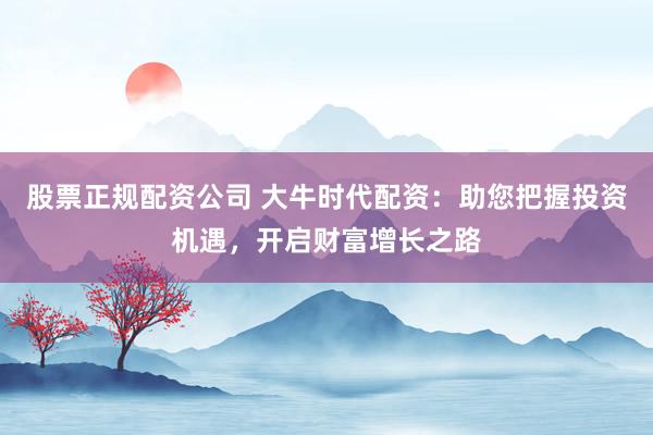 股票正规配资公司 大牛时代配资：助您把握投资机遇，开启财富增长之路
