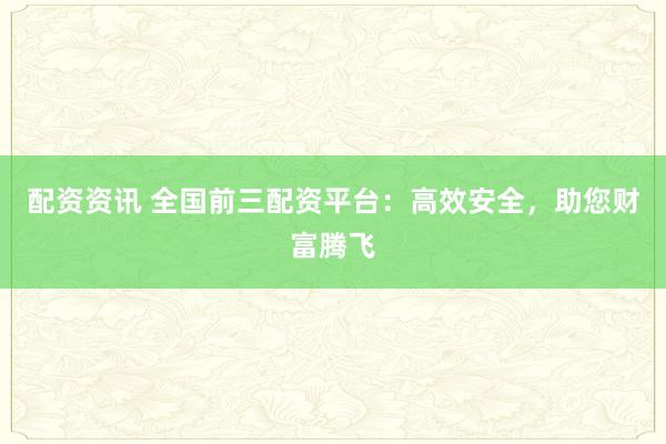 配资资讯 全国前三配资平台：高效安全，助您财富腾飞