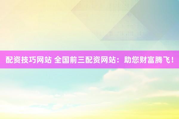 配资技巧网站 全国前三配资网站：助您财富腾飞！