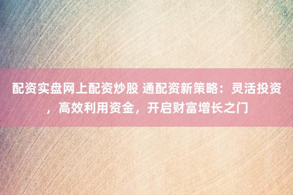 配资实盘网上配资炒股 通配资新策略:灵活投资,高效利用资金,开启财富增长之门